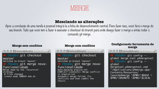 MERGE
Mesclando as alterações
Após a conclusão de uma tarefa é possível integrá-la a linha de desenvolvimento central. Para fazer isso, você fará o merge do
seu branch. Tudo que você tem a fazer é executar o checkout do branch para onde deseja fazer o merge e então rodar o
comando git merge.
➜ rbsdev git checkout
master
Switched to branch 'master'
➜ rbsdev git merge nova-
funcionalidade
Merge made by the 'recursive'
strategy.
0 files changed
create mode 100644 mnb.sh
Merge sem conﬂitos
➜ rbsdev git checkout
master
Switched to branch 'master'
➜ rbsdev git merge nova-
funcionalidade
Auto-merging arquivo.txt
CONFLICT (content): Merge conflict
in arquivo.txt
Automatic merge failed; fix
conflicts and then commit the
result.
Merge com conﬂitos
➜ rbsdev git config --
global merge.tool p4mergetool
➜ rbsdev git config --
global
mergetool.p4mergetool.cmd
"/Applications/p4merge.app/
Contents/Resources/
launchp4merge $PWD/$BASE 
$PWD/$REMOTE $PWD/$LOCAL
Conﬁgurando ferramenta de
merge
 