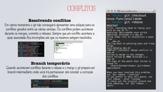 CONFLITOS
Resolvendo conﬂitos
Em vários momentos o git não conseguirá apresentar uma solução para os
conflitos gerados entre as várias versões. Os conflitos podem acontecer
durante os merges, commits e rebases. Sempre que um conflito acontece a
ação executada fica incompleta até que os mesmos estejam resolvidos.
➜ rbsdev git checkout
nova-funcionalidade
➜ rbsdev git rebase
master
First, rewinding head to replay your
work on top of it...
Applying: Adicionando novo script
Applying: Alterado o o oba.sh
Using index info to reconstruct a base
tree...
M	 oba.sh
Falling back to patching base and 3-way
merge...
Auto-merging oba.sh
CONFLICT (content): Merge conflict in
oba.sh
Failed to merge in the changes.
Patch failed at 0002 Alterado o o
oba.sh
The copy of the patch that failed is
found in:
/Users/helmed/rbsdev/.git/rebase-
apply/patch
When you have resolved this problem,
run "git rebase --continue".
If you prefer to skip this patch, run
"git rebase --skip" instead.
To check out the original branch and
stop rebasing, run "git rebase --
abort".
Branch temporário
Quando acontecem conflitos durante o rebase e o merge o git prepara um
branch intermediário onde você irá permanecer até concluir a correção
dos conflitos.
 