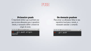 PUSH
Os demais pushes
Para enviar as alterações feitas no seu
repositório local para o remoto, é
necessário executar o comando:
➜ ~ git push➜ ~ git push origin
master
Primeiro push
É importante lembrar que na primeira vez
que se envia alterações para o repositório
remoto, é necessário definir o branch de
origem do envio.
 