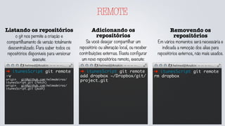 REMOTE
Listando os repositórios
o git nos permite a criação e
compartilhamento de versão totalmente
descentralizado. Para saber todos os
repositórios disponíveis para versionar
execute:
➜ itunesScript git remote
-v
origin	 git@github.com:helmedeiros/
itunesScript.git (fetch)
origin	 git@github.com:helmedeiros/
itunesScript.git (push)
Adicionando os
repositórios
Se você desejar compartilhar um
repositório ou alteração local, ou receber
contribuições externas. Basta configurar
um novo repositórios remoto, execute:
➜ itunesScript git remote
add dropbox ~/Dropbox/git/
project.git
Removendo os
repositórios
Em vários momentos será necessária e
indicada a remoção dos alias para
repositórios externos, não mais usados.
➜ itunesScript git remote
rm dropbox
 