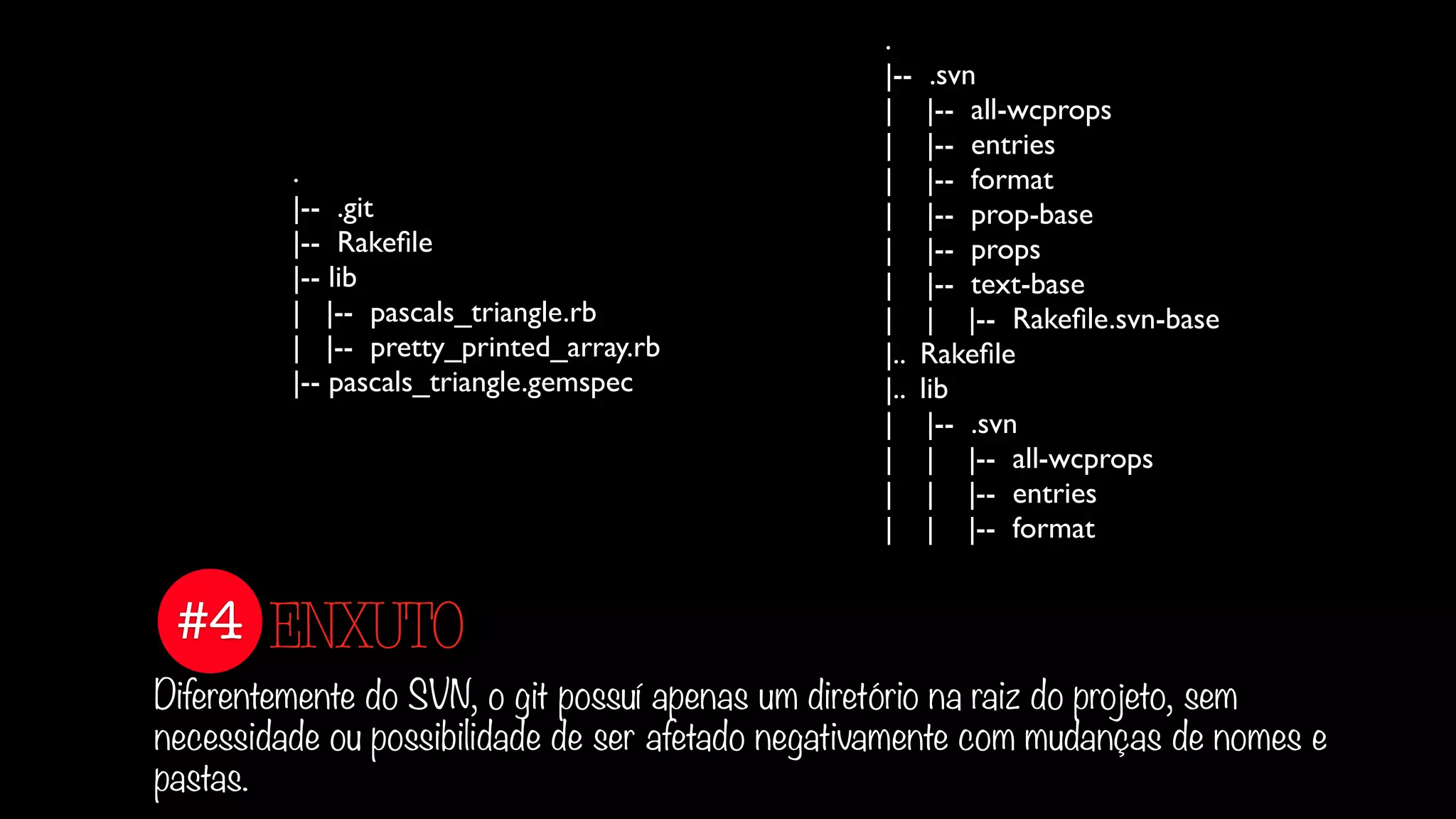 #4
Diferentemente do SVN, o git possuí apenas um diretório na raiz do projeto, sem
necessidade ou possibilidade de ser afetado negativamente com mudanças de nomes e
pastas.
ENXUTO
.
|-- .git
|-- Rakeﬁle
|-- lib
| |-- pascals_triangle.rb
| |-- pretty_printed_array.rb
|-- pascals_triangle.gemspec
.
|-- .svn
| |-- all-wcprops
| |-- entries
| |-- format
| |-- prop-base
| |-- props
| |-- text-base
| | |-- Rakeﬁle.svn-base
|.. Rakeﬁle
|.. lib
| |-- .svn
| | |-- all-wcprops
| | |-- entries
| | |-- format
 