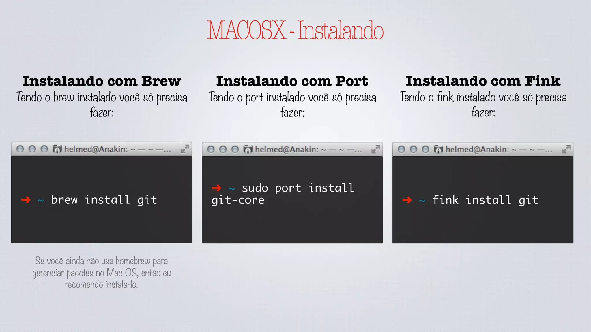 MACOSX-Instalando
Instalando com Brew
Tendo o brew instalado você só precisa
fazer:
➜ ~ brew install git
Instalando com Port
Tendo o port instalado você só precisa
fazer:
Instalando com Fink
Tendo o fink instalado você só precisa
fazer:
➜ ~ sudo port install
git-core ➜ ~ fink install git
Se você ainda não usa homebrew para
gerenciar pacotes no Mac OS, então eu
recomendo instalá-lo.
 