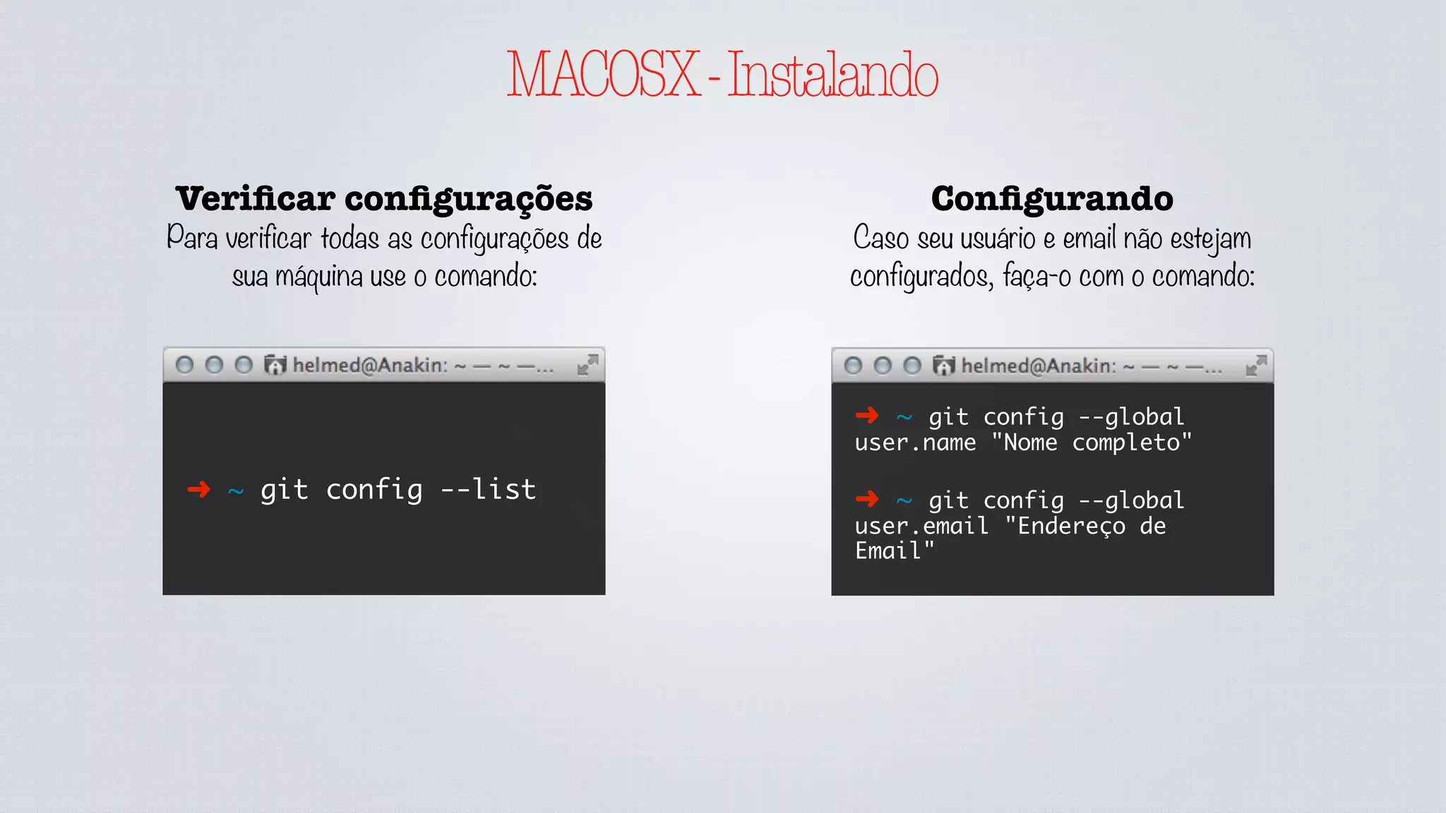 GITCONFIG
Veriﬁcar conﬁgurações
Para verificar todas as configurações de
sua máquina use o comando:
➜ ~ git config --list
➜ ~ git config --list
--global
Adicionando conﬁg
Caso seu usuário e email não estejam
configurados, faça-o com o comando:
➜ ~ git config --global
user.name "Nome completo"
➜ ~ git config --global
user.email "Endereço de
Email"
É possível definir configurações a nível global
ou local, sendo local dentro do repositório a
qual se está executando comandos. As
configurações locais prevalecem sobe as
globais quando definidas.
Removendo conﬁg
Caso uma configuração seja
sobreposta, ou ainda deseje ser
removida, use o comando:
➜ ~ git config --global --
unset user.name
➜ ~ git config --unset
user.name
Na primeira vez quando não configurado o --
list --global não possuí o .gitconfig na pasta
do usuário.
 