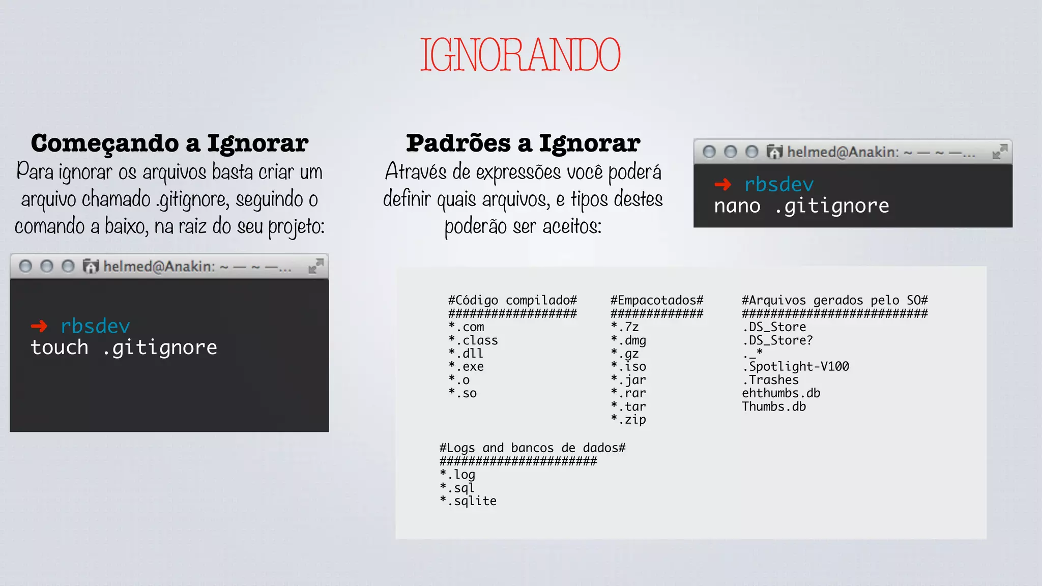 IGNORANDO
Começando a Ignorar
Para ignorar os arquivos basta criar um
arquivo chamado .gitignore, seguindo o
comando a baixo, na raiz do seu projeto:
➜ rbsdev
touch .gitignore
Padrões a Ignorar
Através de expressões você poderá
definir quais arquivos, e tipos destes
poderão ser aceitos:
➜ rbsdev
nano .gitignore
#Código compilado#
##################
*.com
*.class
*.dll
*.exe
*.o
*.so
#Empacotados#
#############
*.7z
*.dmg
*.gz
*.iso
*.jar
*.rar
*.tar
*.zip
#Logs and bancos de dados#
######################
*.log
*.sql
*.sqlite
#Arquivos gerados pelo SO#
##########################
.DS_Store
.DS_Store?
._*
.Spotlight-V100
.Trashes
ehthumbs.db
Thumbs.db
 