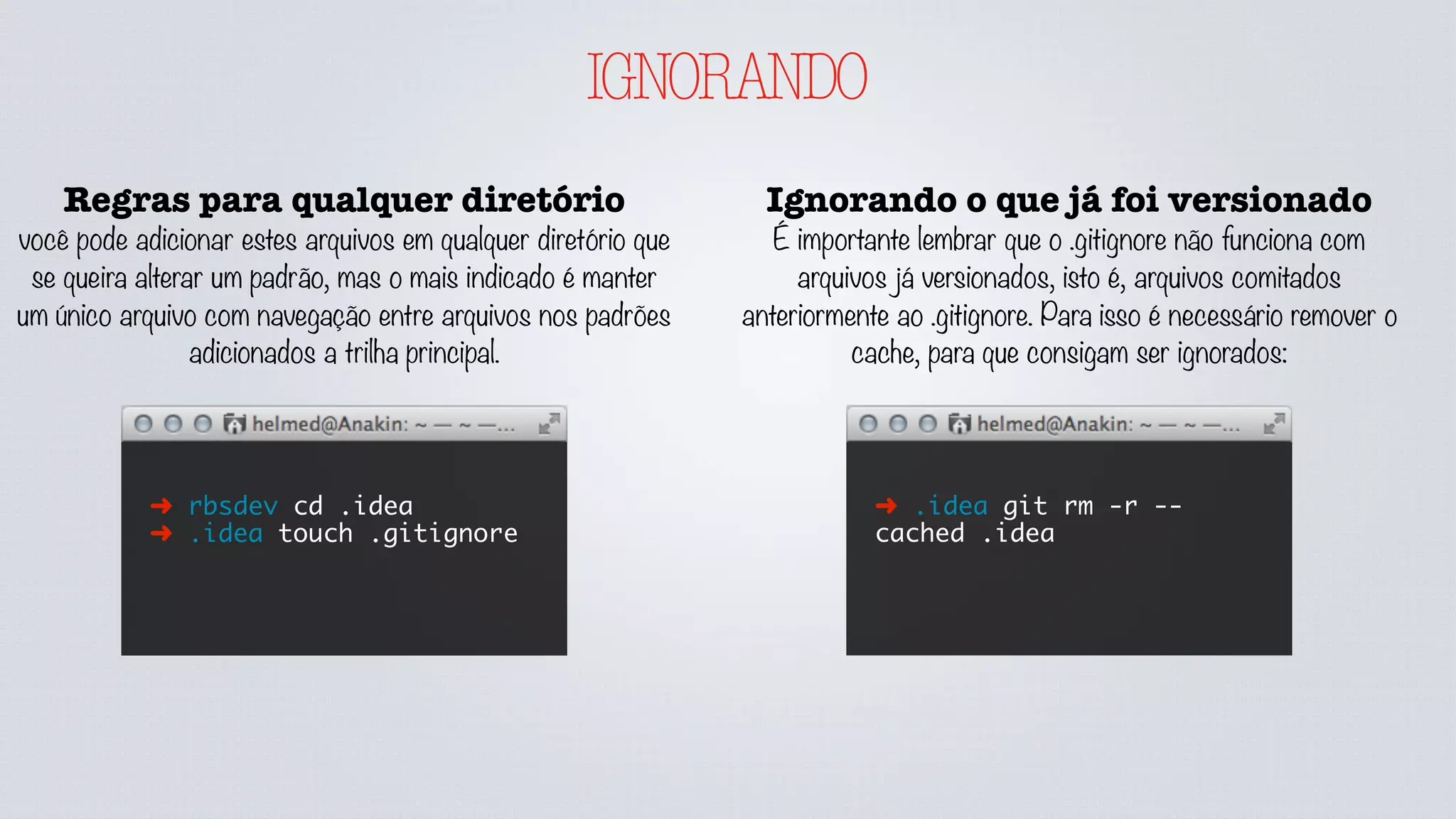 IGNORANDO
Regras para qualquer diretório
você pode adicionar estes arquivos em qualquer diretório que
se queira alterar um padrão, mas o mais indicado é manter
um único arquivo com navegação entre arquivos nos padrões
adicionados a trilha principal.
➜ rbsdev cd .idea
➜ .idea touch .gitignore
Ignorando o que já foi versionado
É importante lembrar que o .gitignore não funciona com
arquivos já versionados, isto é, arquivos comitados
anteriormente ao .gitignore. Para isso é necessário remover o
cache, para que consigam ser ignorados:
➜ .idea git rm -r --
cached .idea
É possível ter regras gerais por usuário
utilizando a configuração core.excludesfile
que aponta para o caminho de um
arquivo .gitignore. ex.: git config --global
core.excludesfile ~/.gitignore
Quando você ignorar algo globalmente,
localmente pode usar o ! para adicioná-lo
localmente.
 
