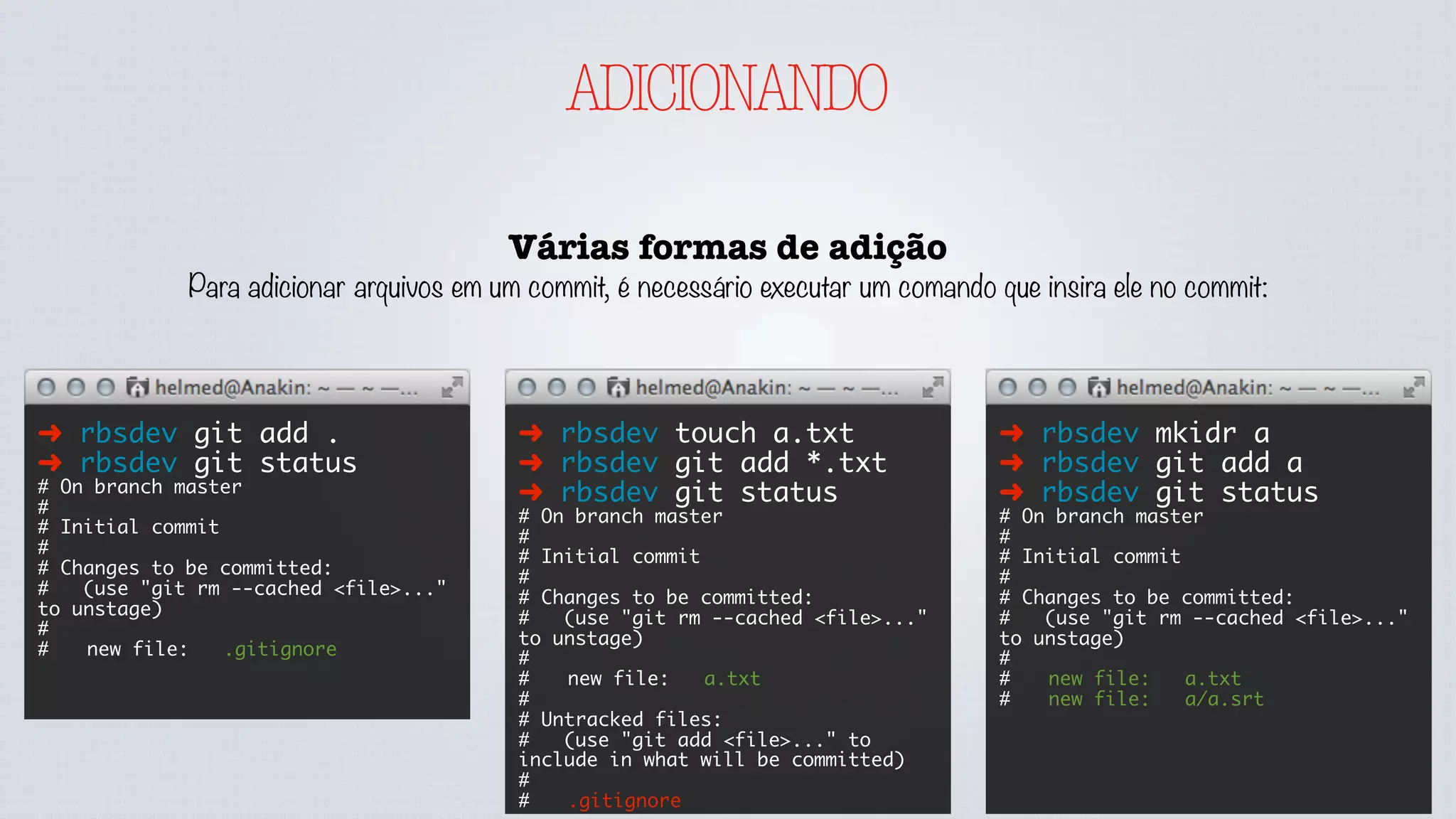 Untracked
ADICIONANDO
Conferindo o Estado dos arquivos
Em muitos momentos os arquivos sobe o versionamento
estarão no seu computador mas em um determinado
estado. Para descobrir em que estado podemos usar o
comando status, veja:
➜ rbsdev git status
# On branch master
#
# Initial commit
#
nothing to commit (create/copy files
and use "git add" to track)
➜ rbsdev touch .gitignore
➜ rbsdev git status
# On branch master
#
# Initial commit
#
# Untracked files:
# (use "git add <file>..." to
include in what will be committed)
#
#	 .gitignore
nothing added to commit but
untracked files present (use "git
add" to track)
.gitignore
 