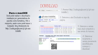 DOWNLOAD
Para o macOSX
Você pode realizar o download e
instalação por gerenciadores de
pacotes como homebrew, fink e
macports; assim como pode baixar o
instalador dmg diretamente de:
http://code.google.com/p/git-osx-
installer
1. Acessar http://code.google.com/p/git-osx-
installer/;
2. Selecione a aba Dowloads no topo da
página;
3. Selecione a versão
mais atual compatível a
sua versão do macosx;
4. Selecionar
novamente a
versão previamente
escolhida para
começar o
download.
 