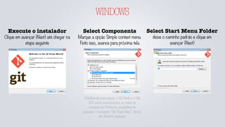 WINDOWS
Execute o instalador
Clique em avançar (Next) até chegar na
etapa seguinte
Select Components
Marque a opção Simple context menu.
Feito isso, avance para próxima tela
Select Start Menu Folder
deixe o caminho padrão e clique em
avançar (Next)
Habilitando está opção, o Git Bash e o Git
GUI serão incorporados ao menu de
contexto do Windows, possibilitando
executar o comando “Git Bash Here” dentro
um diretório qualquer
 