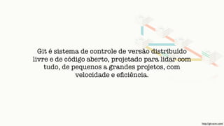 Git é sistema de controle de versão distribuído
livre e de código aberto, projetado para lidar com
tudo, de pequenos a grandes projetos, com
velocidade e eﬁciência.
http://git-scm.com/
 