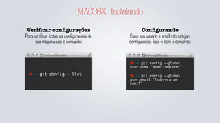 GITCONFIG
Veriﬁcar conﬁgurações
Para verificar todas as configurações de
sua máquina use o comando:
➜ ~ git config --list
➜ ~ git config --list
--global
Adicionando conﬁg
Caso seu usuário e email não estejam
configurados, faça-o com o comando:
➜ ~ git config --global
user.name "Nome completo"
➜ ~ git config --global
user.email "Endereço de
Email"
É possível definir configurações a nível global
ou local, sendo local dentro do repositório a
qual se está executando comandos. As
configurações locais prevalecem sobe as
globais quando definidas.
Removendo conﬁg
Caso uma configuração seja
sobreposta, ou ainda deseje ser
removida, use o comando:
➜ ~ git config --global --
unset user.name
➜ ~ git config --unset
user.name
Na primeira vez quando não configurado o --
list --global não possuí o .gitconfig na pasta
do usuário.
 