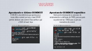 VARIÁVEIS
Apontando COMMIT especíﬁco
Outro ponto interessante no processo de
versionamento é a definição de TAGS, para as quais
se pode retornar. TAGS para os gits são
marcadores de commit.
➜ rbsdev git tag -a v1.0
-m 'my version 1.0'
➜ rbsdev git cat-file -p
v1.0
object
35efc9e7dbf2febe5dfb23fd64da1c0acbe7
a06f
type commit
tag v1.0
tagger Helio Medeiros
<helio.cabralmedeiros@gmail.com> Wed
Aug 7 22:43:58 2013 -0300
my version 1.0
Apontando o último COMMIT
O HEAD é uma referência que aponta para o
nosso último commit por isso o reset HEAD
permite desfazer este commit. Para verificar qual
o SHA do head, faça:
➜ rbsdev cat .git/HEAD
ref: refs/heads/master
➜ rbsdev cat .git/refs/
heads/master
35efc9e7dbf2febe5dfb23fd64da1c0acbe7a
06f
➜ rbsdev git cat-file -t
35efc9
commit
 