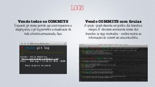 LOGS
Vendo COMMITS com ﬁrulas
A opção -graph desenha um gráfico dos branchs e
merges. A -decorate acrescenta nomes dos
branches ou tags mostrados. - oneline mostra as
informações do commit em uma única linha.
Vendo todos os COMMITS
Enquanto git status permite que você inspecione a
staging area, o git log permitirá a visualização de
toda a história armazenada, faça:
➜ rbsdev git log
commit
35efc9e7dbf2febe5dfb23fd64da1c0acbe7a
06f
Author: Helio Medeiros
<helio.cabralmedeiros@gmail.com>
Date: Wed Aug 7 21:58:42 2013 -0300
Novo arquivo na pasta
 