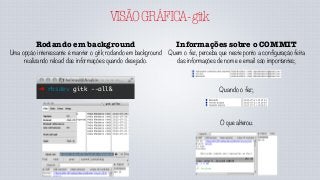 VISÃOGRÁFICA-gitk
Rodando em background
Uma opção interessante é manter o gitk rodando em background
realizando reload das informações quando desejado.
➜ rbsdev gitk --all&
Informações sobre o COMMIT
Quem o fez, perceba que neste ponto a configuração feita
das informações de nome e email são importantes;
Quando o fez;
O que alterou.
 