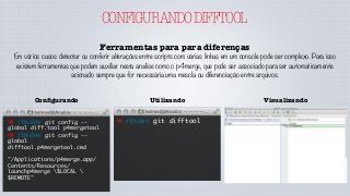 CONFIGURANDODIFFTOOL
Ferramentas para para diferenças
Em vários casos detectar ou conferir alterações entre scripts com várias linhas em um console pode ser complexo. Para isso
existem ferramentas que podem auxiliar nesta analise como o p4merge, que pode ser associado para ser automaticamente
acionado sempre que for necessária uma mescla ou diferenciação entre arquivos.
➜ rbsdev git difftool
UtilizandoConﬁgurando
➜ rbsdev git config --
global diff.tool p4mergetool
➜ rbsdev git config --
global
difftool.p4mergetool.cmd
"/Applications/p4merge.app/
Contents/Resources/
launchp4merge $LOCAL 
$REMOTE"
Visualizando
 
