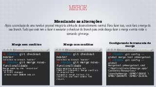 MERGE
Mesclando as alterações
Após a conclusão de uma tarefa é possível integrá-la a linha de desenvolvimento central. Para fazer isso, você fará o merge do
seu branch. Tudo que você tem a fazer é executar o checkout do branch para onde deseja fazer o merge e então rodar o
comando git merge.
➜ rbsdev git checkout
master
Switched to branch 'master'
➜ rbsdev git merge nova-
funcionalidade
Merge made by the 'recursive'
strategy.
0 files changed
create mode 100644 mnb.sh
Merge sem conﬂitos
➜ rbsdev git checkout
master
Switched to branch 'master'
➜ rbsdev git merge nova-
funcionalidade
Auto-merging arquivo.txt
CONFLICT (content): Merge conflict
in arquivo.txt
Automatic merge failed; fix
conflicts and then commit the
result.
Merge com conﬂitos
➜ rbsdev git config --
global merge.tool p4mergetool
➜ rbsdev git config --
global
mergetool.p4mergetool.cmd
"/Applications/p4merge.app/
Contents/Resources/
launchp4merge $PWD/$BASE 
$PWD/$REMOTE $PWD/$LOCAL
Conﬁgurando ferramenta de
merge
 