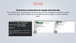REBASE
Trazendo as alterações da equipe diariamente
Com o comando rebase, você pode pegar todas as mudanças que foram commitadas em um branch e as replica
em outro. Você pega o trecho da mudança que foi introduzido no branch e reaplicá-o em cima do trazido do
master.
➜ rbsdev git checkout
nova-funcionalidade
➜ rbsdev git rebase
master
First, rewinding head to replay your
work on top of it...
Fast-forwarded nova-funcionalidade to
master.
1 2
 