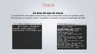 Clonando
As duas formas de clonar
É possível clonar um repositório de duas formas, clonar um repositório local ou um repositório remoto.
Para clonarmos um repositório remoto, normalmente é necessário ter chaves de autenticação ssh/https:
➜ ~ git clone ~/Dropbox/
shared_folder/Regular-
Expressions-Challenges.git
➜ ~ git clone
git@github.com:rbsdev/
Regular-Expressions-
Challenges.git
Cloning into 'Regular-Expressions-
Challenges'...
remote: Counting objects: 149, done.
remote: Compressing objects: 100%
(86/86), done.
remote: Total 149 (delta 53), reused
140 (delta 46)
Receiving objects: 100% (149/149),
20.40 KiB | 0 bytes/s, done.
Resolving deltas: 100% (53/53), done.
Checking connectivity... done
 