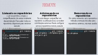 REMOTE
Listando os repositórios
o git nos permite a criação e
compartilhamento de versão totalmente
descentralizado. Para saber todos os
repositórios disponíveis para versionar
execute:
➜ itunesScript git remote
-v
origin	 git@github.com:helmedeiros/
itunesScript.git (fetch)
origin	 git@github.com:helmedeiros/
itunesScript.git (push)
Adicionando os
repositórios
Se você desejar compartilhar um
repositório ou alteração local, ou receber
contribuições externas. Basta configurar
um novo repositórios remoto, execute:
➜ itunesScript git remote
add dropbox ~/Dropbox/git/
project.git
Removendo os
repositórios
Em vários momentos será necessária e
indicada a remoção dos alias para
repositórios externos, não mais usados.
➜ itunesScript git remote
rm dropbox
 