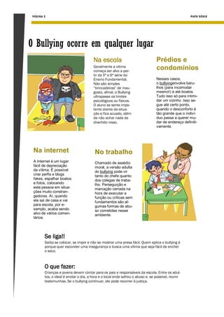 PÁGIN A 2                                                                                           PAPO SÉRIO




O Bullying ocorre em qualquer lugar
                                        Na escola                                Prédios e
                                        Geralmente a vítima
                                        começa ser alvo a par-
                                                                                 condomínios
                                        tir da 5ª e 6ª série do
                                        Ensino Fundamental.                      Nesses casos,
                                        Não são simples                          o bullyingenvolve baru-
                                        “brincadeiras” de mau-                   lhos (para incomodar
                                        gosto, afinal, o Bullying                mesmo!) e até boatos.
                                        ultrapassa os limites                    Tudo isso só para intimi-
                                        psicológicos ou físicos.                 dar um vizinho. Isso se-
                                        O aluno se sente impo-                   gue até certo ponto,
                                        tente diante da situa-                   quando o desconforto é
                                        ção e fica acuado, além                  tão grande que o indiví-
                                        de não achar nada de                     duo passa a querer mu-
                                        divertido nisso.                         dar de endereço definiti-
                                                                                 vamente.




 Na internet                             No trabalho
 A Internet é um lugar                   Chamado de assédio
 fácil de depreciação                    moral, a versão adulta
 da vítima. É possível                   do bullying pode vir
 criar perfis e blogs                    tanto do chefe quanto
 fakes, espalhar boatos                  dos colegas de traba-
 e fotos, colocando                      lho. Perseguição e
 esta pessoa em situa-                   marcação cerrada na
 ções muito constran-                    hora de executar a
 gedoras. Aí, quando                     função ou críticas sem
 ela sai de casa e vai                   fundamentos são al-
 para escola, por e-                     gumas formas de abu-
 xemplo, acaba sendo                     so cometidas nesse
 alvo de vários comen-                   ambiente.
 tários.




         Se liga!!
         Saiba se colocar, se impor e não se mostrar uma presa fácil. Quem aplica o bullying é
         porque quer esconder uma insegurança e busca uma vítima que seja fácil de encher
         o saco.



         O que fazer:
         Crianças e jovens devem contar para os pais e responsáveis da escola. Entre os adul-
         tos, o ideal é anotar o dia, a hora e o local onde sofreu o abuso e, se possível, reunir
         testemunhas. Se o bullying continuar, ele pode recorrer à justiça.
 