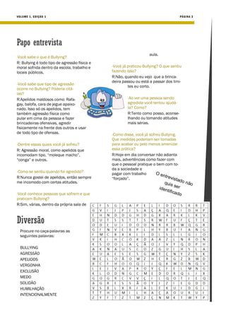 VO LUME 1, ED IÇÃO 1                                                                    PÁGIN A 3




Papo entrevista
                                                                    aula.
-Você sabe o que é Bullying?
R: Bullying é todo tipo de agressão física e
moral sofrida dentro da escola, trabalho e     -Você já praticou Bullying? O que sentiu
locais públicos.                               fazendo isso?
                                               R:Não, quando eu vejo que a brinca-
                                               deira passou ou está a passar dos limi-
-Você sabe que tipo de agressão
                                                        tes eu corto.
ocorre no Bullying? Poderia citá-
las?
R:Apelidos maldosos como: Rafa-                         -Ao ver uma pessoa sendo
gay, balofa, cara de jegue apaixo-                      agredida você tentou ajudá-
nado. Isso só os apelidos, tem                          la? Como?
também agressão física como                             R:Tento como posso, aconse-
pular em cima da pessoa e fazer                         lhando ou tomando atitudes
brincadeiras ofensivas, agredir                         mais sérias.
fisicamente na frente dos outros e usar
de todo tipo de ofensas.                       -Como disse, você já sofreu Bullying.
                                               Que medidas poderiam ser tomadas
-Dentre essas quais você já sofreu?            para acabar ou pelo menos amenizar
R: Agressão moral, como apelidos que           essa prática?
incomodam tipo, “moleque macho”,               R:Hoje em dia conversar não adianta
“conga” e outros.                              mais, advertências como fazer com
                                               que o pessoal pratique o bem com to-
                                               da a sociedade e
-Como se sentiu quando foi agredido?           pagar com trabalho       O en
R:Nunca gostei de apelidos, então sempre                                     trevi
                                               “forçado”.                          stad
me incomodo com certas atitudes.                                                qui s      o nã
                                                                                      ser      o
                                                                            i den
                                                                                 tifica
-Você conhece pessoas que sofrem e que                                                  do
praticam Bullying?
R:Sim, várias, dentro da própria sala de



Diversão
  Procure no caça-palavras as
  seguintes palavras:

  BULLYING
  AGRESSÃO
  APELIDOS
  VERGONHA
  EXCLUSÃO
  MEDO
  SOLIDÃO
  HUMILHAÇÃO
  INTENCIONALMENTE
 