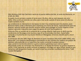 Otto Nicklaus Kühl Von DerFetch nació en el puerto báltico de Kiel, al norte de Alemania, en el año de 1864.Su padre murió primero cuando él tenía como 18 años, ella se casó después con otro señor, Otto continuó viviendo con ellos, pero más tarde cuando él tenía como 22 años su madre también murió.Las condiciones en Alemania en esa época no eran muy atractivas para los jóvenes, pues Bismarck había unido a Alemania pero mantenía una mano de hierro, especialmente para los jóvenes, quienes tenían que prestar servicio militar para proteger el nuevo imperio o eran sujetos a grandes impuestos para pagar los gastos de este fuerte gobierno.Entonces Otto se acordó de la invitación de su amigo Alberto Vogl quien le decía que las condiciones de Nicaragua eran buenas y que él se encontraba muy bien, hasta había conocido a muchachas de muy buena familia en Matagalpa. Entonces decidió partir, era el año 1889A comienzos del año 1891 llegó de Alemania el joven mecánico Otto Kühl (1864-1959), este  desarrolló  una máquina despulpadora consistente en dos cilindros de madera con grapas de alambre sobresaliendo en su superficie, las cuales removían la pulpa (cáscara roja), posteriormente descubrieron que la sustancia gelatinosa que cubría el grano despulpado podía ser removida mas fácilmente si se dejaba fermentar los granos durante la noche, al día siguiente se podía remover el pegajoso mucilago con agua limpia, quedó lo que llamamos café pergamino lavado, así nació lo que fue conocido mundialmente como "Café Lavado Matagalpa".