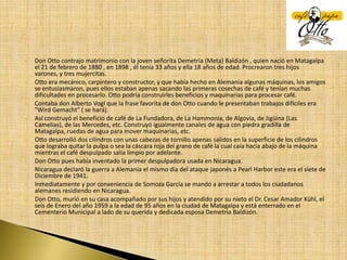 Don Otto contrajo matrimonio con la joven señorita Demetria (Meta) Baldizón , quien nació en Matagalpa el 21 de febrero de 1880 , en 1898 , él tenía 33 años y ella 18 años de edad. Procrearon tres hijos varones, y tres mujercitas.Otto era mecánico, carpintero y constructor, y que había hecho en Alemania algunas máquinas, los amigos se entusiasmaron, pues ellos estaban apenas sacando las primeras cosechas de café y tenían muchas dificultades en procesarlo. Otto podría construirles beneficios y maquinarias para procesar café.Contaba don Alberto Vogl que la frase favorita de don Otto cuando le presentaban trabajos difíciles era "WirdGemacht" ( se hará).Así construyó el beneficio de café de La Fundadora, de La Hammonia, de Algovia, de Jigüina (Las Camelias), de las Mercedes, etc. Construyó igualmente canales de agua con piedra gradilla de Matagalpa, ruedas de agua para mover maquinarias, etc.Otto desarrolló dos cilindros con unas cabezas de tornillo apenas salidos en la superficie de los cilindros que lograba quitar la pulpa o sea la cáscara roja del grano de café la cual caía hacia abajo de la máquina mientras el café despulpado salía limpio por adelante.Don Otto pues había inventado la primer despulpadora usada en Nicaragua.Nicaragua declaró la guerra a Alemania el mismo día del ataque japonés a Pearl Harbor este era el siete de Diciembre de 1941.Inmediatamente y por conveniencia de Somoza García se mandó a arrestar a todos los ciudadanos alemanes residiendo en Nicaragua.Don Otto, murió en su casa acompañado por sus hijos y atendido por su nieto el Dr. Cesar Amador Kühl, el seis de Enero del año 1959 a la edad de 95 años en la ciudad de Matagalpa y está enterrado en el Cementerio Municipal a lado de su querida y dedicada esposa Demetria Baldizón.