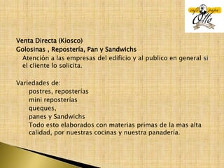 Venta Directa (Kiosco)Golosinas , Repostería, Pan y SandwichsAtención a las empresas del edificio y al publico en general si el cliente lo solicita. Variedades de: postres, reposterías mini reposterías queques, panes y SandwichsTodo esto elaborados con materias primas de la mas alta calidad, por nuestras cocinas y nuestra panadería.