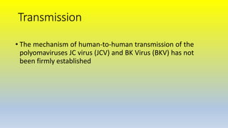 Transmission
• The mechanism of human-to-human transmission of the
polyomaviruses JC virus (JCV) and BK Virus (BKV) has not
been firmly established
 