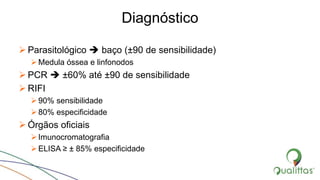 Diagnóstico
 Parasitológico  baço (±90 de sensibilidade)
Medula óssea e linfonodos
 PCR  ±60% até ±90 de sensibilidade
 RIFI
90% sensibilidade
80% especificidade
 Órgãos oficiais
Imunocromatografia
ELISA ≥ ± 85% especificidade
 