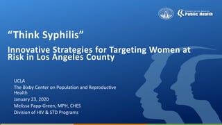 “Think Syphilis”
Innovative Strategies for Targeting Women at
Risk in Los Angeles County
UCLA
The Bixby Center on Population and Reproductive
Health
January 23, 2020
Melissa Papp-Green, MPH, CHES
Division of HIV & STD Programs
 