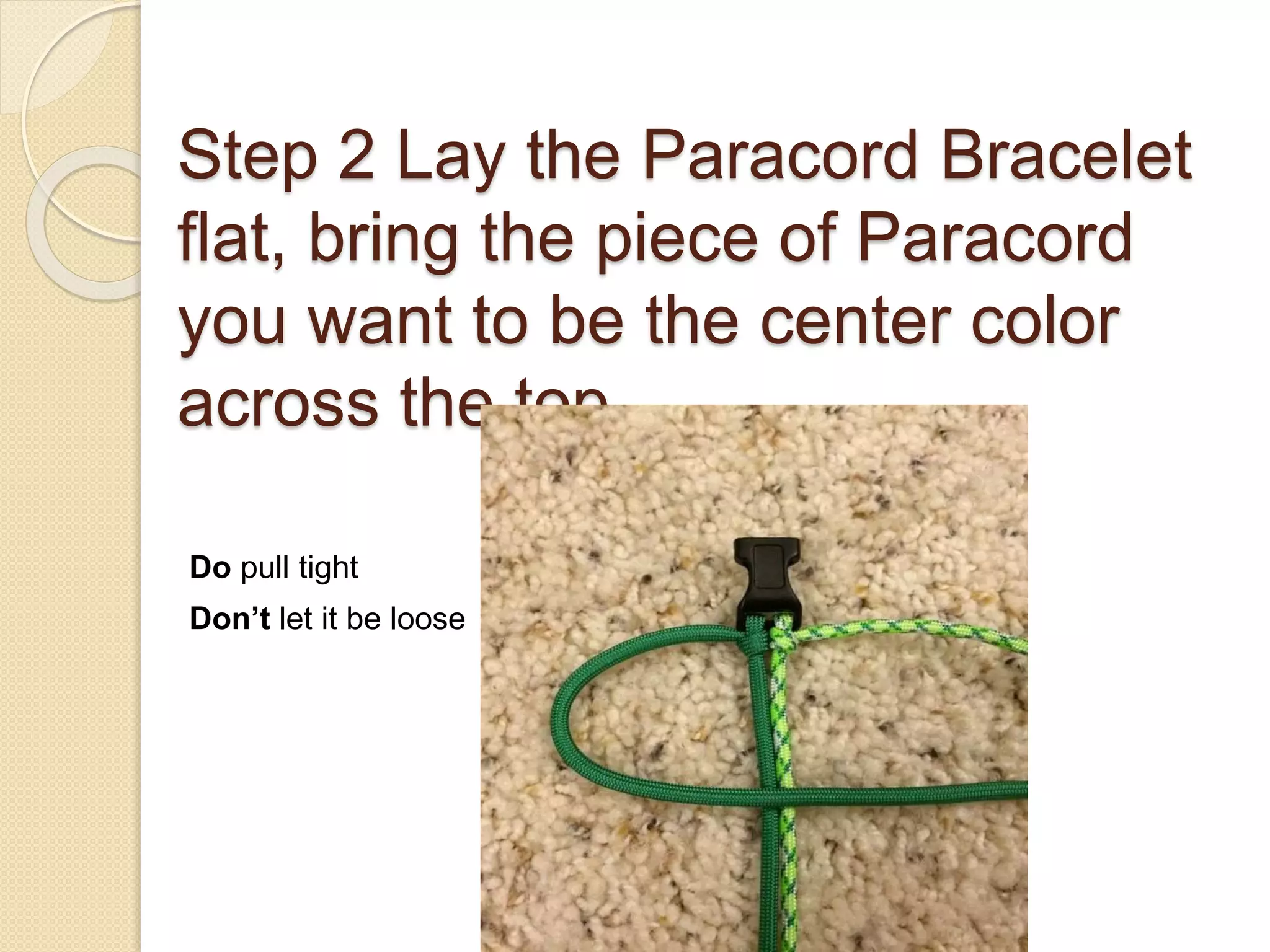 Step 2 Lay the Paracord Bracelet
flat, bring the piece of Paracord
you want to be the center color
across the top.
Do pull tight
Don’t let it be loose