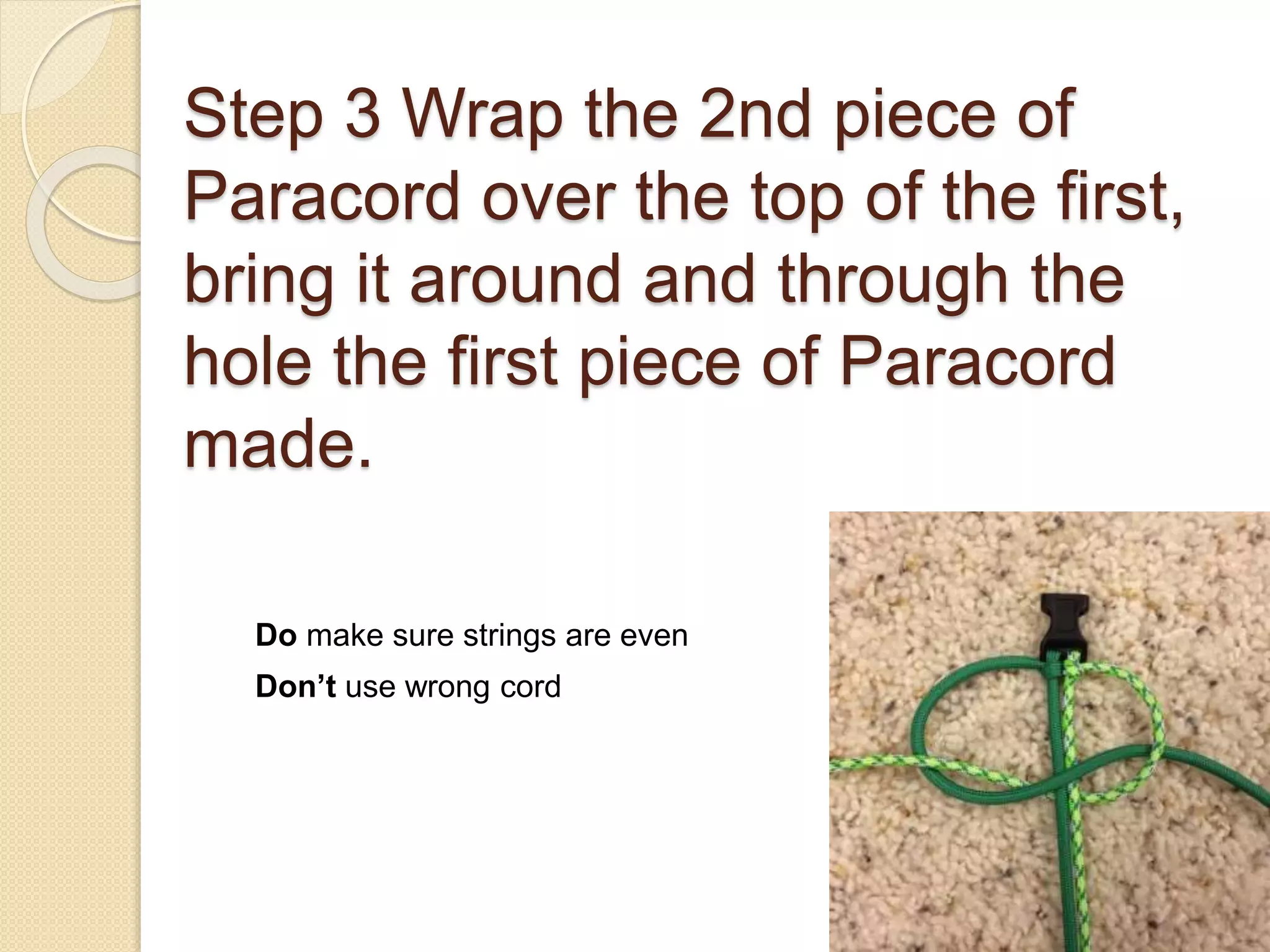 Step 3 Wrap the 2nd piece of
Paracord over the top of the first,
bring it around and through the
hole the first piece of Paracord
made.
Do make sure strings are even
Don’t use wrong cord