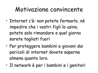 Motivazione convincente Internet c’è: non potete fermarlo, nè impedire che i vostri figli lo usino, potete solo rimandare e quel giorno sarete tagliati fuori Per proteggere bambini e giovani dai pericoli di internet dovete saperne almeno quanto loro. Il network è per i bambini e i genitori 