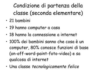 Condizione di partenza della classe (seconda elementare) 21 bambini 19 hanno computer a casa 18 hanno la connessione a internet 100% dei bambini sanno che cosa è un computer, 80% conosce funzioni di base (on-off-word-paint-foto-video) e sa qualcosa di internet Una classe  tecnologicamente felice 