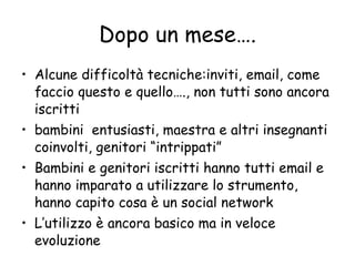Dopo un mese…. Alcune difficoltà tecniche:inviti, email, come faccio questo e quello…., non tutti sono ancora iscritti bambini  entusiasti, maestra e altri insegnanti coinvolti, genitori “intrippati”  Bambini e genitori iscritti hanno tutti email e hanno imparato a utilizzare lo strumento, hanno capito cosa è un social network L’utilizzo è ancora basico ma in veloce evoluzione 