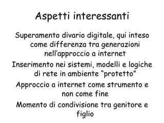 Aspetti interessanti Superamento divario digitale, qui inteso come differenza tra generazioni nell’approccio a internet Inserimento nei sistemi, modelli e logiche di rete in ambiente “protetto” Approccio a internet come strumento e non come fine Momento di condivisione tra genitore e figlio 
