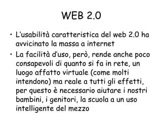 WEB 2.0 L’usabilità caratteristica del web 2.0 ha avvicinato la massa a internet La facilità d’uso, però, rende anche poco consapevoli di quanto si fa in rete, un luogo affatto virtuale (come molti intendono) ma reale a tutti gli effetti, per questo è necessario aiutare i nostri bambini, i genitori, la scuola a un uso intelligente del mezzo 