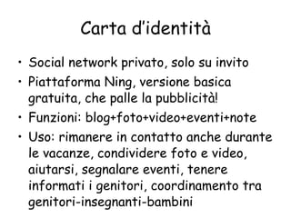 Carta d’identità Social network privato, solo su invito  Piattaforma Ning, versione basica gratuita, che palle la pubblicità! Funzioni: blog+foto+video+eventi+note Uso: rimanere in contatto anche durante le vacanze, condividere foto e video, aiutarsi, segnalare eventi, tenere informati i genitori, coordinamento tra genitori-insegnanti-bambini  