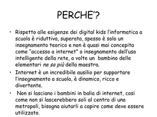 PERCHE’? Rispetto alle esigenze dei digital kids l’informatica a scuola è riduttiva, superata, spesso è solo un insegnamento teorico e non è quasi mai concepita come “accesso a internet” o insegnamento dell’uso intelligente della rete, a volte un  bambino delle elementari  ne sa più  della maestra. Internet è un incredibile ausilio per supportare l’insegnamento a scuola, è dinamico, ricco e divertente. Non si lasciano i bambini in balia di internet, cosi come non si lascerebbero soli al centro di una metropoli, bisogna aiutarli a capire come deve essere utilizzato. 