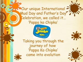 Our unique International
Mud Day and Father’s Day
Celebration, we called it…
    ‘Pappa ko Chipko’



 Taking you through the
     journey of how
    ‘Pappa Ko Chipko’
   came into evolution
                             Page 1
 