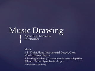 Music  Drawing	
  {	
    Name:  Eng  Chamreoun	
    ID:  21200445	
    	
    	
    Music:	
    1.  In  Christ  Alone  (Instrumental  Gospel,  Great  
    Worship  Songs  Players	
    2.  Inciting  Incident  (Classical  music,  Artist:  Sephﬁre,  
    Album:  Chrono  Symphonic  -­‐‑  hMp://
    chrono.ocremix.org	
    	
 