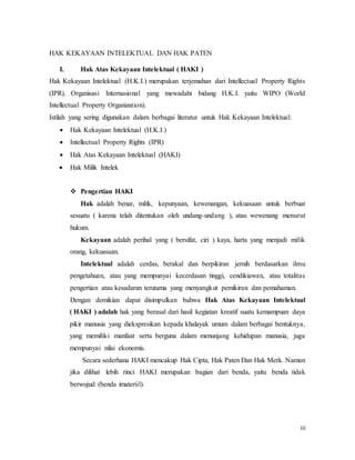 iii
HAK KEKAYAAN INTELEKTUAL DAN HAK PATEN
I. Hak Atas Kekayaan Intelektual ( HAKI )
Hak Kekayaan Intelektual (H.K.I.) merupakan terjemahan dari Intellectual Property Rights
(IPR). Organisasi Internasional yang mewadahi bidang H.K.I. yaitu WIPO (World
Intellectual Property Organization).
Istilah yang sering digunakan dalam berbagai literatur untuk Hak Kekayaan Intelektual:
 Hak Kekayaan Intelektual (H.K.I.)
 Intellectual Property Rights (IPR)
 Hak Atas Kekayaan Intelektual (HAKI)
 Hak Milik Intelek
 Pengertian HAKI
Hak adalah benar, milik, kepunyaan, kewenangan, kekuasaan untuk berbuat
sesuatu ( karena telah ditentukan oleh undang-undang ), atau wewenang menurut
hukum.
Kekayaan adalah perihal yang ( bersifat, ciri ) kaya, harta yang menjadi milik
orang, kekuasaan.
Intelektual adalah cerdas, berakal dan berpikiran jernih berdasarkan ilmu
pengetahuan, atau yang mempunyai kecerdasan tinggi, cendikiawan, atau totalitas
pengertian atau kesadaran terutama yang menyangkut pemikiran dan pemahaman.
Dengan demikian dapat disimpulkan bahwa Hak Atas Kekayaan Intelektual
( HAKI ) adalah hak yang berasal dari hasil kegiatan kreatif suatu kemampuan daya
pikir manusia yang diekspresikan kepada khalayak umum dalam berbagai bentuknya,
yang memiliki manfaat serta berguna dalam menunjang kehidupan manusia, juga
mempunyai nilai ekonomis.
Secara sederhana HAKI mencakup Hak Cipta, Hak Paten Dan Hak Merk. Namun
jika dilihat lebih rinci HAKI merupakan bagian dari benda, yaitu benda tidak
berwujud (benda imateriil).
 