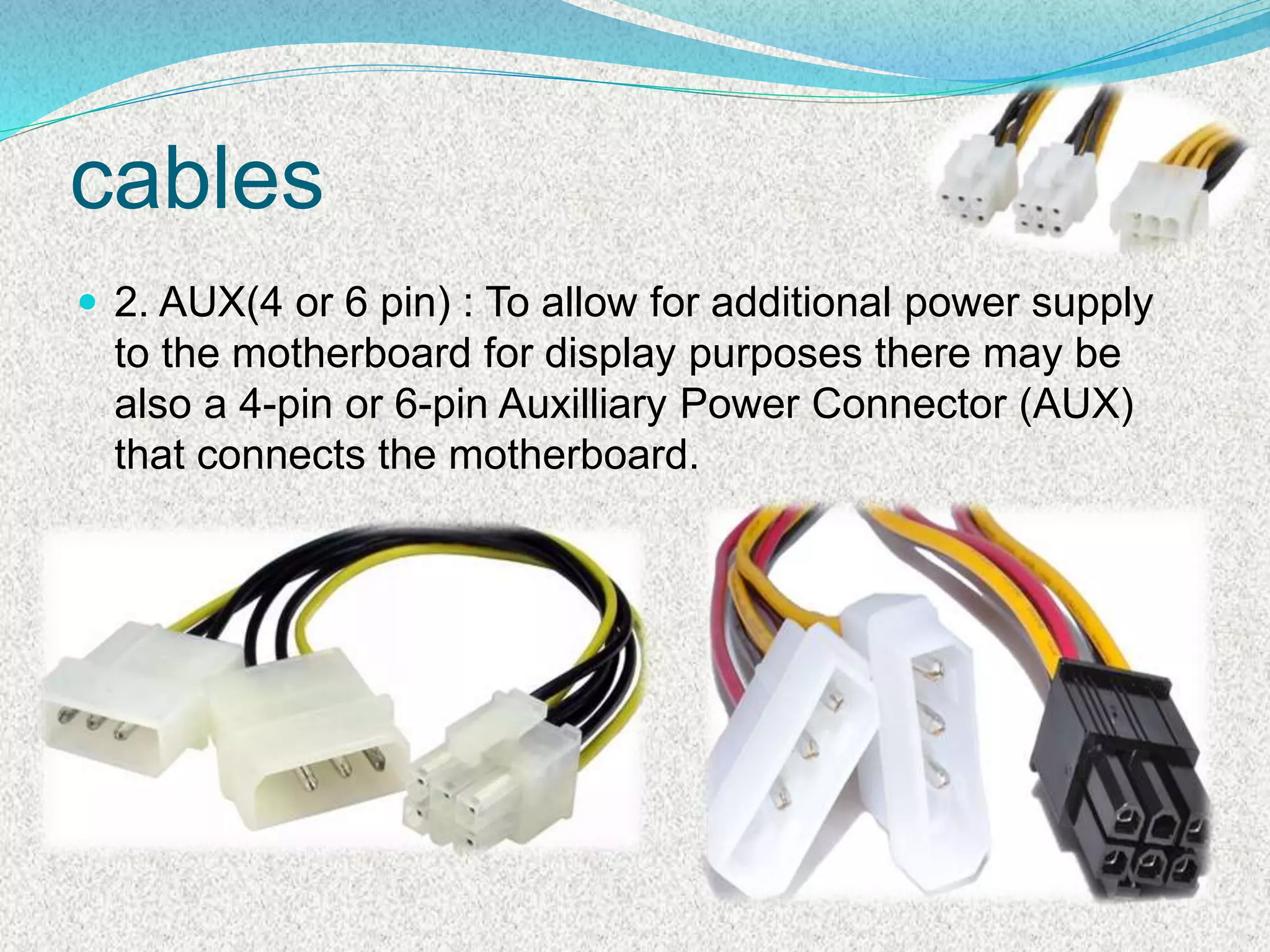 cables
 2. AUX(4 or 6 pin) : To allow for additional power supply
to the motherboard for display purposes there may be
also a 4-pin or 6-pin Auxilliary Power Connector (AUX)
that connects the motherboard.
 