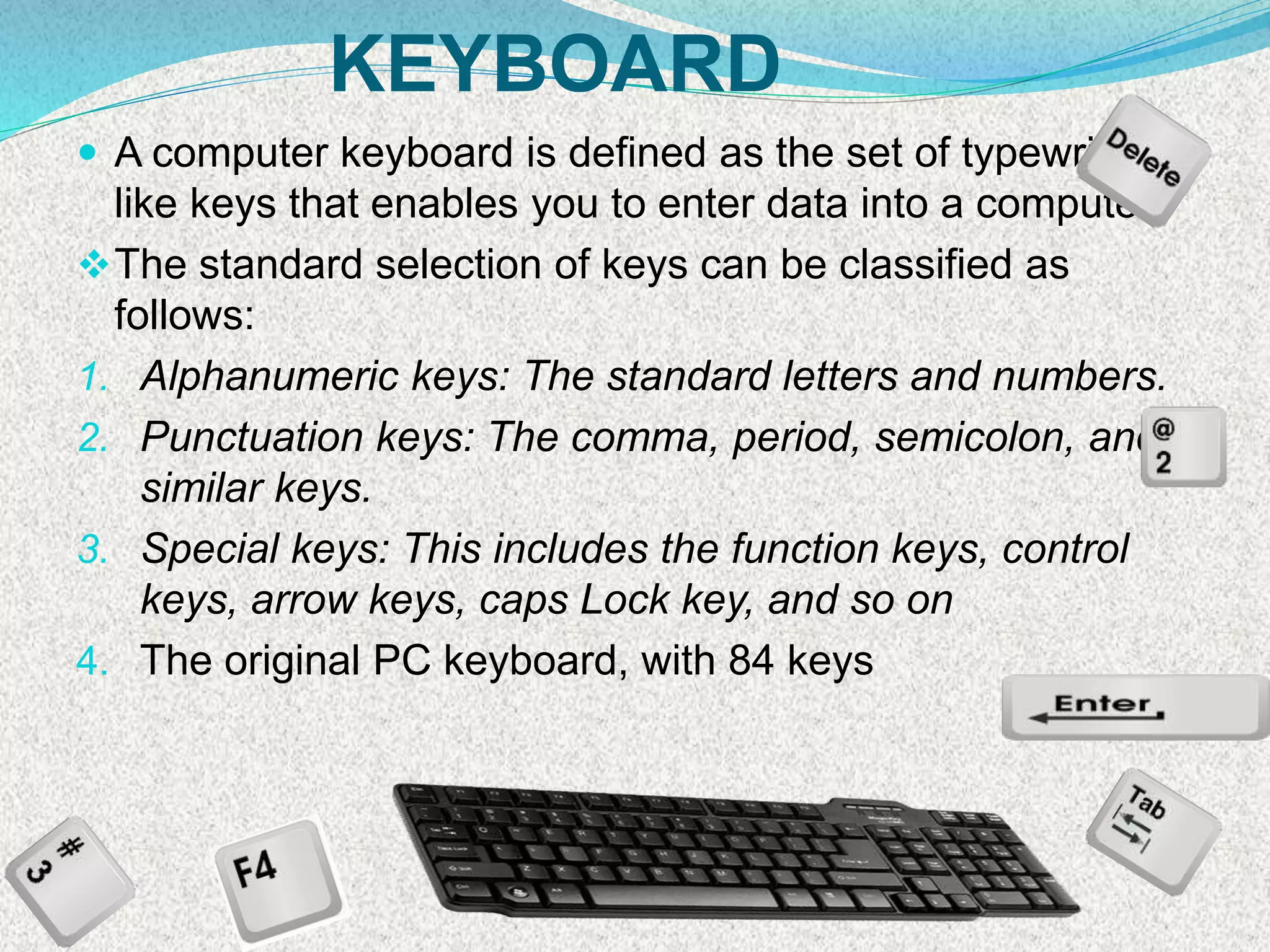 KEYBOARD
 A computer keyboard is defined as the set of typewriter-
like keys that enables you to enter data into a computer
The standard selection of keys can be classified as
follows:
1. Alphanumeric keys: The standard letters and numbers.
2. Punctuation keys: The comma, period, semicolon, and
similar keys.
3. Special keys: This includes the function keys, control
keys, arrow keys, caps Lock key, and so on
4. The original PC keyboard, with 84 keys
 