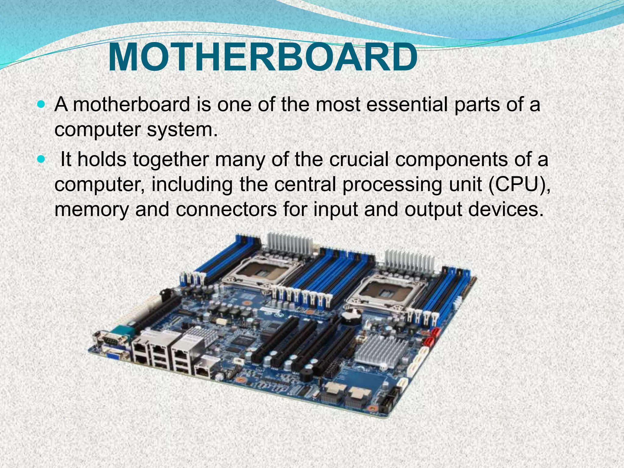 MOTHERBOARD
 A motherboard is one of the most essential parts of a
computer system.
 It holds together many of the crucial components of a
computer, including the central processing unit (CPU),
memory and connectors for input and output devices.
 