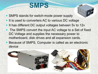 SMPS
 SMPS stands for switch-mode power supply
 It is used to converters AC to various DC voltage
 It has different DC output voltages betveen 5v to 12v
 The SMPS convert the input AC voltage to a Set of fixed
DC Voltage and supplies the necessary power to
motherboard, disk drives and all expansion cards.
 Because of SMPS, Computer is called as an electronic
device
 