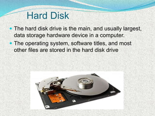 Hard Disk
 The hard disk drive is the main, and usually largest,
data storage hardware device in a computer.
 The operating system, software titles, and most
other files are stored in the hard disk drive
 
