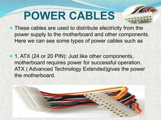 POWER CABLES
 These cables are used to distribute electricity from the
power supply to the motherboard and other components.
Here we can see some types of power cables such as
 1. ATX (24 or 20 PIN): Just like other components,
motherboard requires power for successful operation.
ATX ( Advanced Technology Extended)gives the power
the motherboard.
 