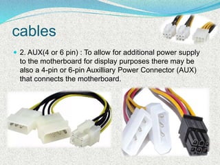 cables
 2. AUX(4 or 6 pin) : To allow for additional power supply
to the motherboard for display purposes there may be
also a 4-pin or 6-pin Auxilliary Power Connector (AUX)
that connects the motherboard.
 