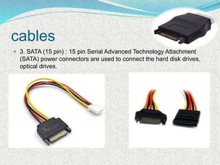 cables
 3. SATA (15 pin) : 15 pin Serial Advanced Technology Attachment
(SATA) power connectors are used to connect the hard disk drives,
optical drives.
 